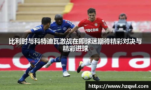 比利时与科特迪瓦激战在即球迷期待精彩对决与精彩进球
